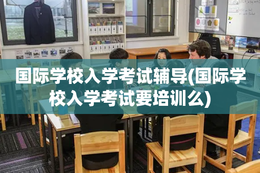 国际学校入学考试辅导(国际学校入学考试要培训么)