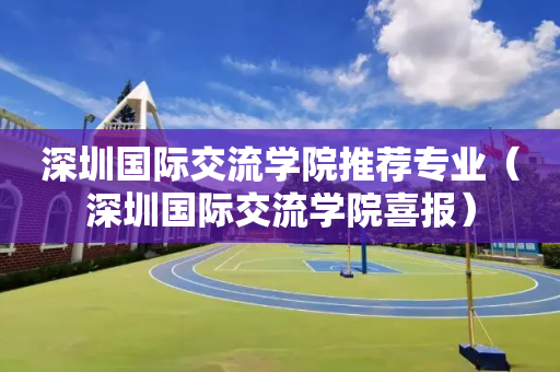 深圳国际交流学院推荐专业（深圳国际交流学院喜报）