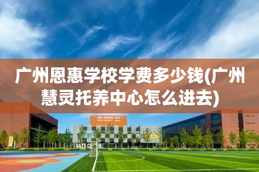 广州恩惠学校学费多少钱(广州慧灵托养中心怎么进去)