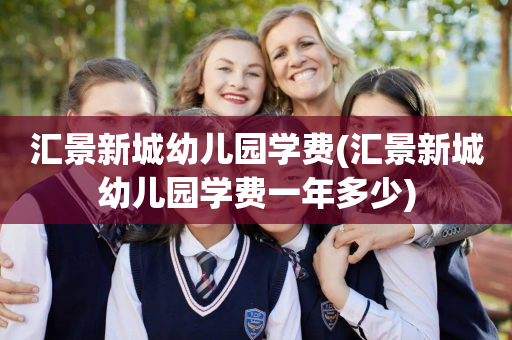 汇景新城幼儿园学费(汇景新城幼儿园学费一年多少)