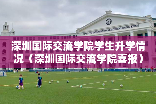 深圳国际交流学院学生升学情况（深圳国际交流学院喜报）