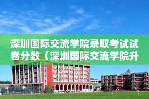 深圳国际交流学院录取考试试卷分数（深圳国际交流学院升学率排名）