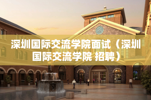 深圳国际交流学院面试（深圳国际交流学院 招聘）