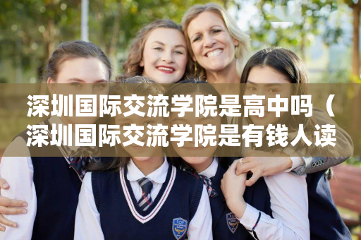 深圳国际交流学院是高中吗（深圳国际交流学院是有钱人读的吗）
