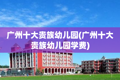 广州十大贵族幼儿园(广州十大贵族幼儿园学费)
