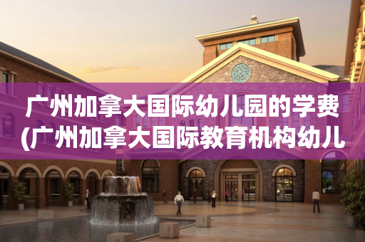 广州加拿大国际幼儿园的学费(广州加拿大国际教育机构幼儿园)