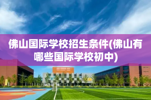 佛山国际学校招生条件(佛山有哪些国际学校初中)