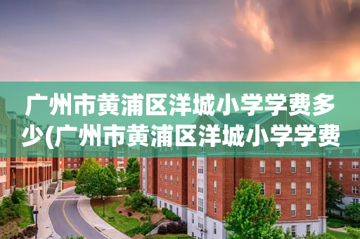 广州市黄浦区洋城小学学费多少(广州市黄浦区洋城小学学费多少钱一年)
