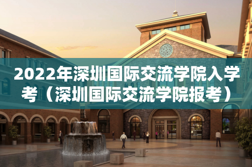 2022年深圳国际交流学院入学考（深圳国际交流学院报考）
