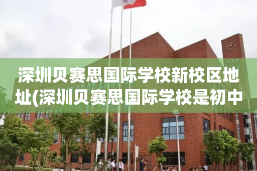 深圳贝赛思国际学校新校区地址(深圳贝赛思国际学校是初中还是高中)