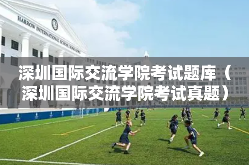 深圳国际交流学院考试题库（深圳国际交流学院考试真题）