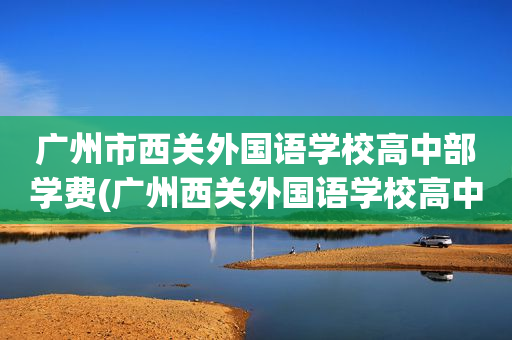 广州市西关外国语学校高中部学费(广州西关外国语学校高中部招生简章)