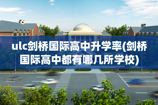 ulc剑桥国际高中升学率(剑桥国际高中都有哪几所学校)