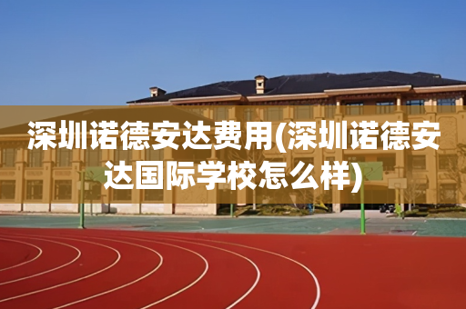 深圳诺德安达费用(深圳诺德安达国际学校怎么样)