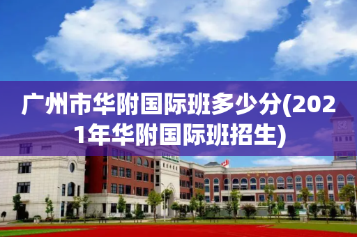 广州市华附国际班多少分(2021年华附国际班招生)
