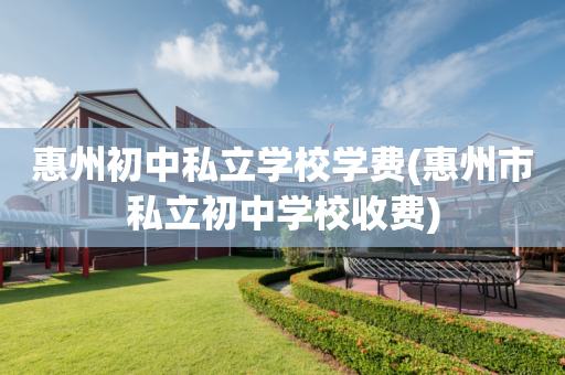 惠州初中私立学校学费(惠州市私立初中学校收费)