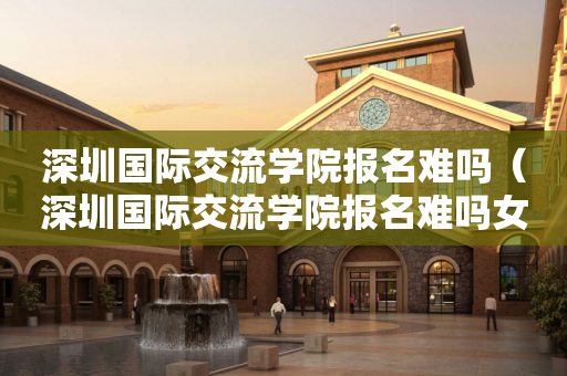 深圳国际交流学院报名难吗（深圳国际交流学院报名难吗女生）