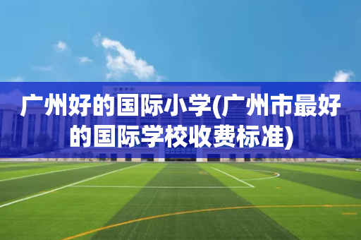 广州好的国际小学(广州市最好的国际学校收费标准)