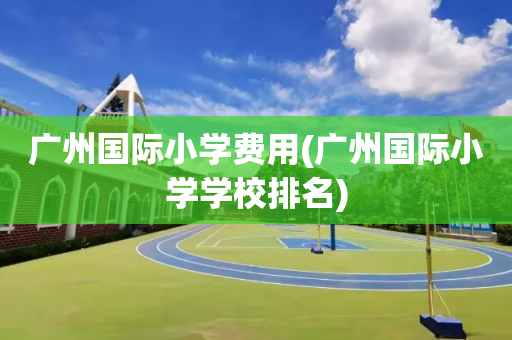 广州国际小学费用(广州国际小学学校排名)