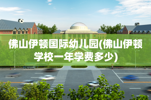 佛山伊顿国际幼儿园(佛山伊顿学校一年学费多少)