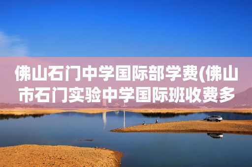 佛山石门中学国际部学费(佛山市石门实验中学国际班收费多少)