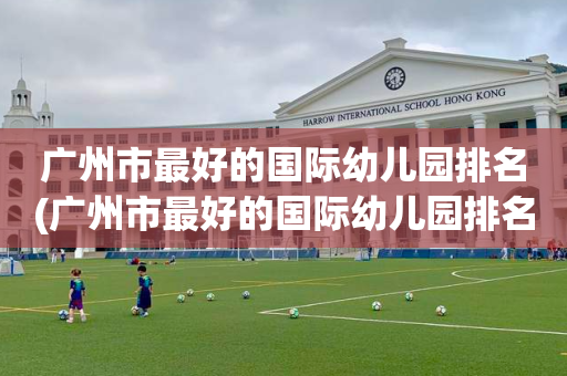 广州市最好的国际幼儿园排名(广州市最好的国际幼儿园排名榜)