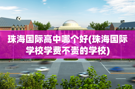 珠海国际高中哪个好(珠海国际学校学费不贵的学校)