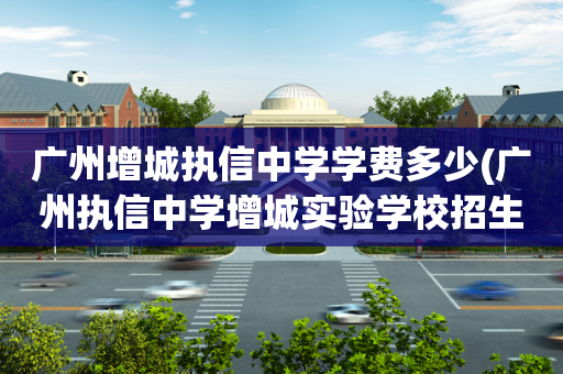 广州增城执信中学学费多少(广州执信中学增城实验学校招生范围)