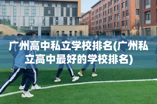 广州高中私立学校排名(广州私立高中最好的学校排名)