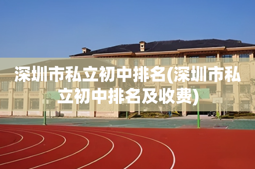 深圳市私立初中排名(深圳市私立初中排名及收费)