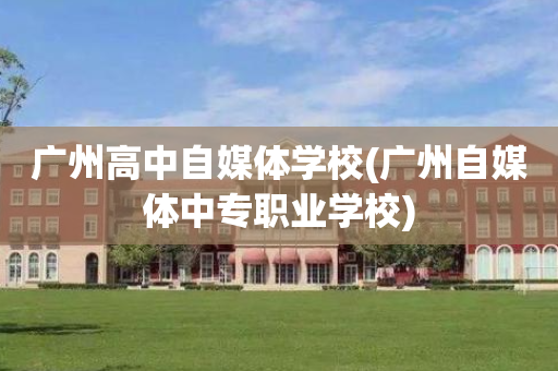 广州高中自媒体学校(广州自媒体中专职业学校)