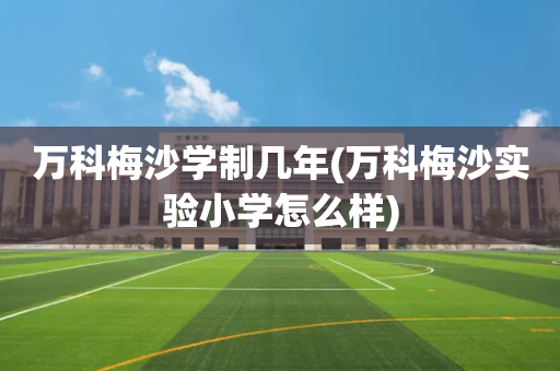 万科梅沙学制几年(万科梅沙实验小学怎么样)