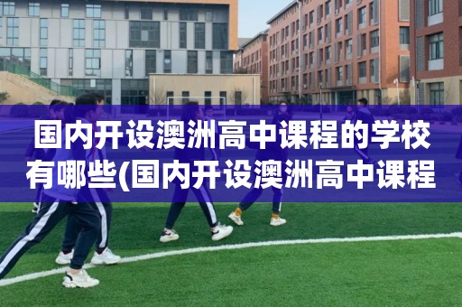 国内开设澳洲高中课程的学校有哪些(国内开设澳洲高中课程的学校有哪些大学)