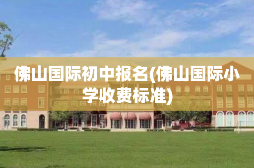 佛山国际初中报名(佛山国际小学收费标准)