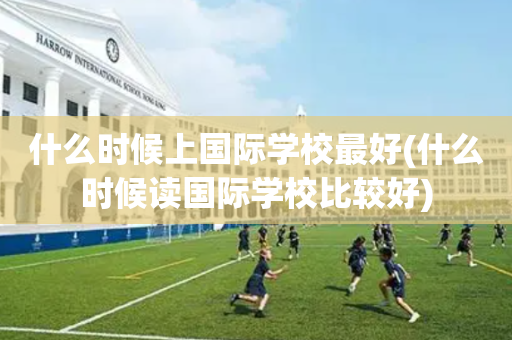 什么时候上国际学校最好(什么时候读国际学校比较好)