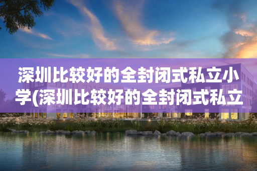 深圳比较好的全封闭式私立小学(深圳比较好的全封闭式私立小学排名)