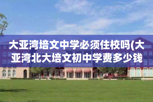 大亚湾培文中学必须住校吗(大亚湾北大培文初中学费多少钱)