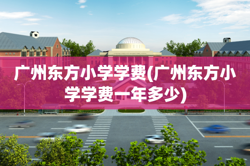广州东方小学学费(广州东方小学学费一年多少)