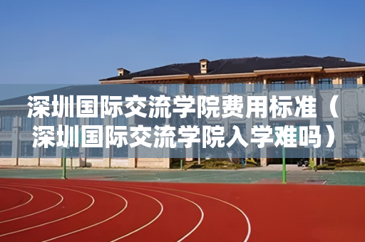 深圳国际交流学院费用标准（深圳国际交流学院入学难吗）