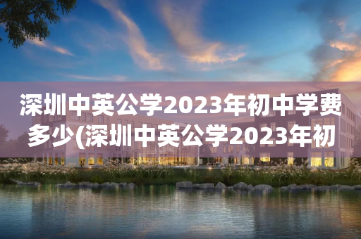 深圳中英公学2023年初中学费多少(深圳中英公学2023年初中学费多少元)