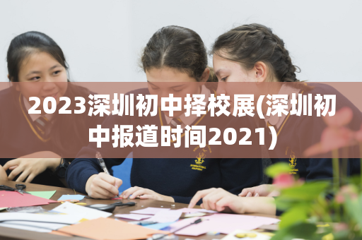 2023深圳初中择校展(深圳初中报道时间2021)