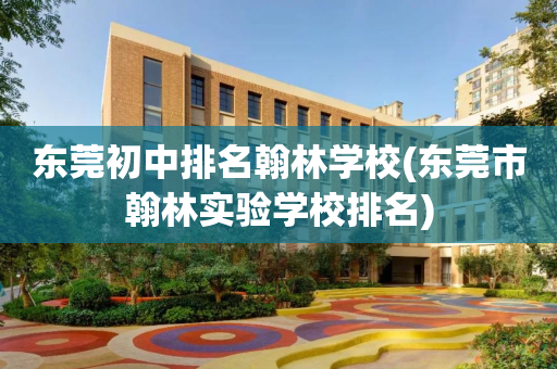 东莞初中排名翰林学校(东莞市翰林实验学校排名)