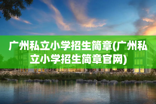 广州私立小学招生简章(广州私立小学招生简章官网)