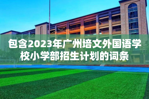 包含2023年广州培文外国语学校小学部招生计划的词条