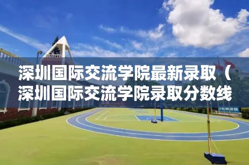 深圳国际交流学院最新录取（深圳国际交流学院录取分数线）