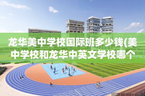 龙华美中学校国际班多少钱(美中学校和龙华中英文学校哪个好)