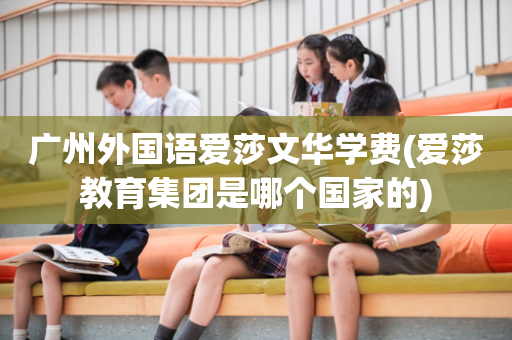 广州外国语爱莎文华学费(爱莎教育集团是哪个国家的)