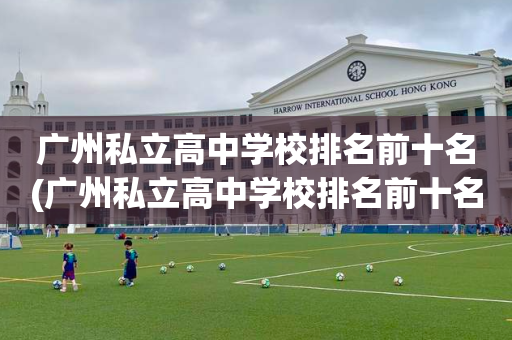 广州私立高中学校排名前十名(广州私立高中学校排名前十名有哪些)