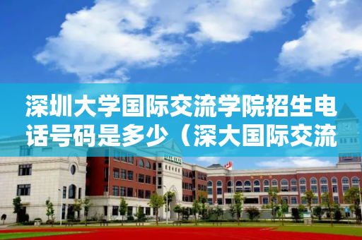 深圳大学国际交流学院招生电话号码是多少（深大国际交流学院2019招生简章）