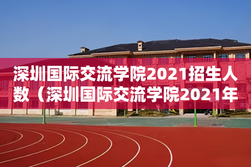 深圳国际交流学院2021招生人数（深圳国际交流学院2021年招生）